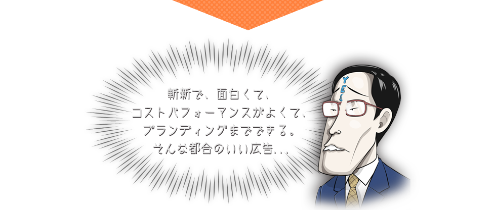 斬新で、面白くて、コストパフォーマンスがよくて、ブランディングまでできる。そんな都合のいい広告...