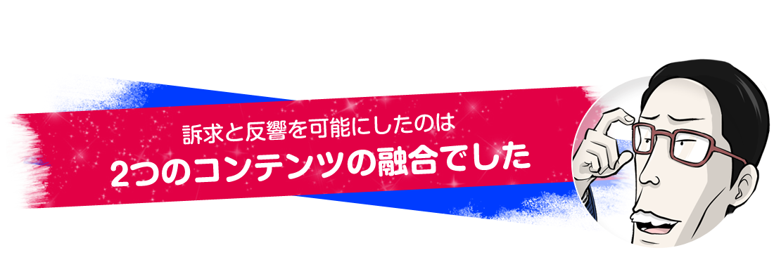 訴求と反響を可能にしたのは2つのコンテンツの融合でした