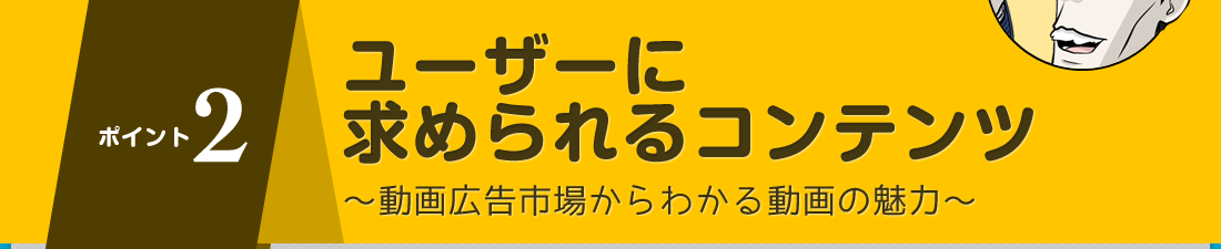 ポイント２ユーザーに求められるコンテンツ～動画広告市場からわかる動画の魅力～