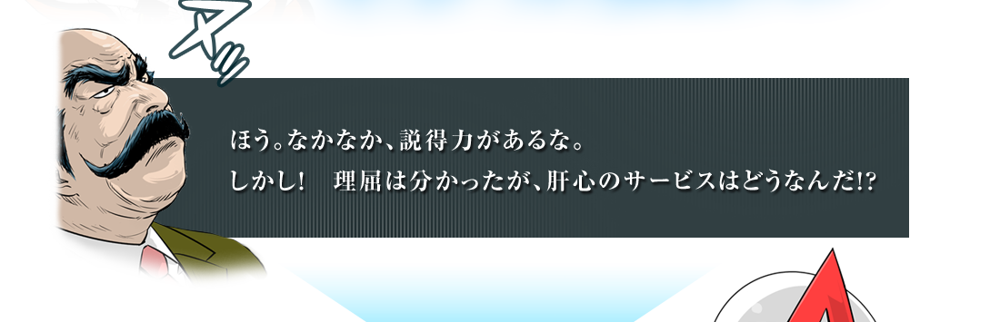 ほう。なかなか、説得力があるな。しかし！理屈は分かったが、肝心のサービスはどうなんだ！？